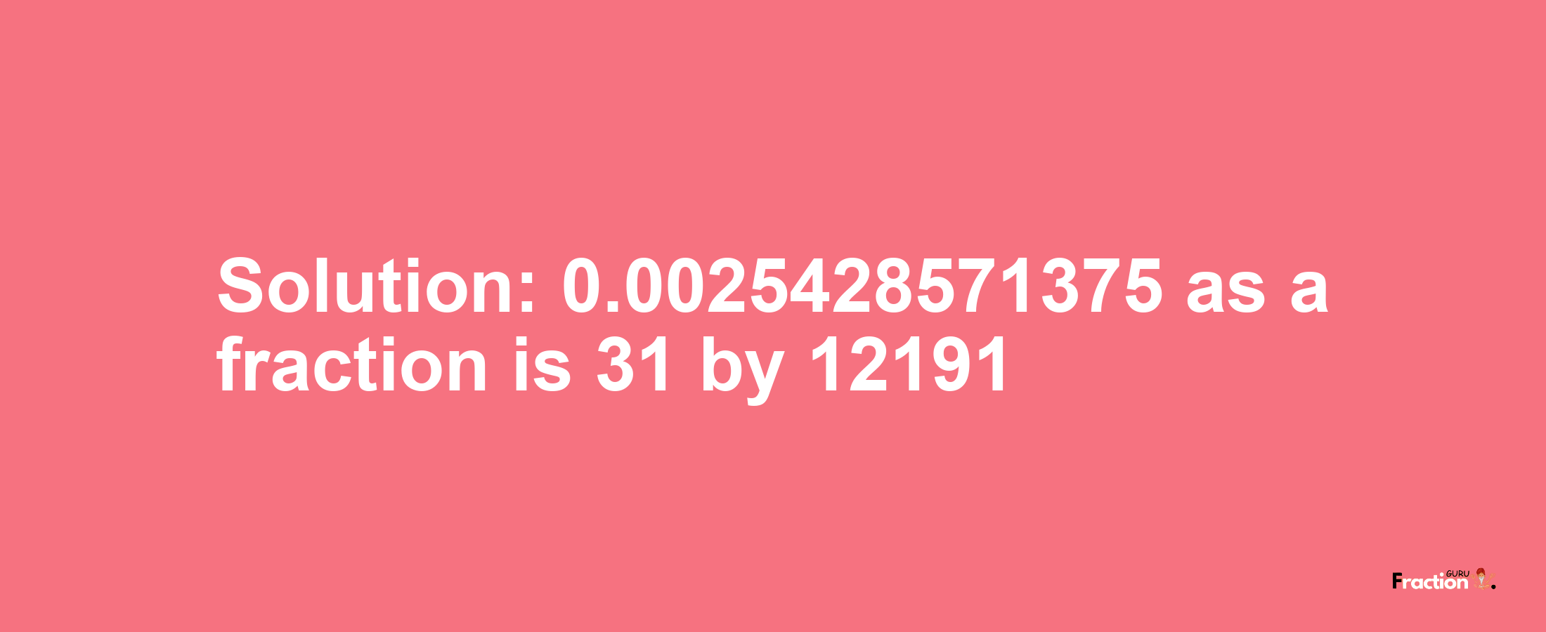 Solution:0.0025428571375 as a fraction is 31/12191